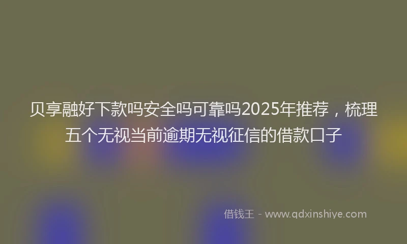 贝享融好下款吗安全吗可靠吗2025年推荐，梳理五个无视当前逾期无视征信的借款口子