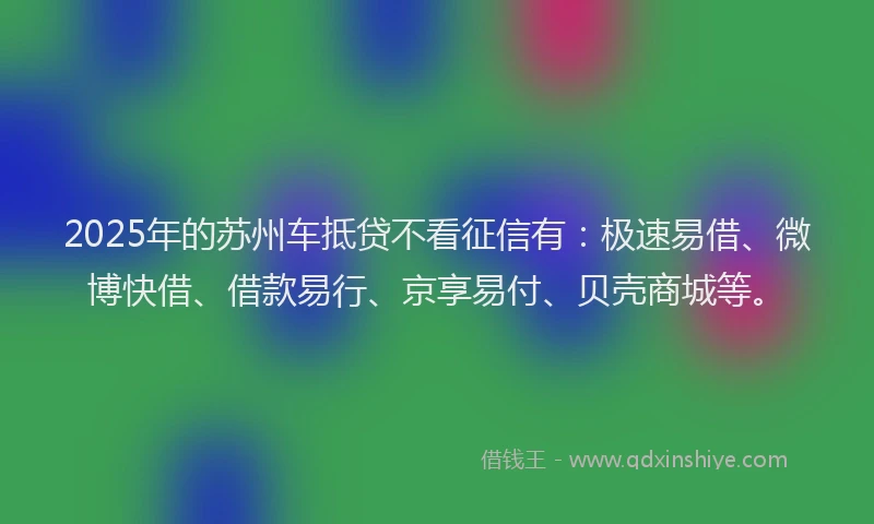 2025年的苏州车抵贷不看征信有：极速易借、微博快借、借款易行、京享易付、贝壳商城等。
