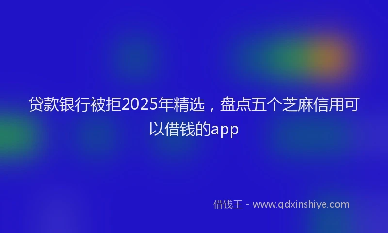 贷款银行被拒2025年精选，盘点五个芝麻信用可以借钱的app