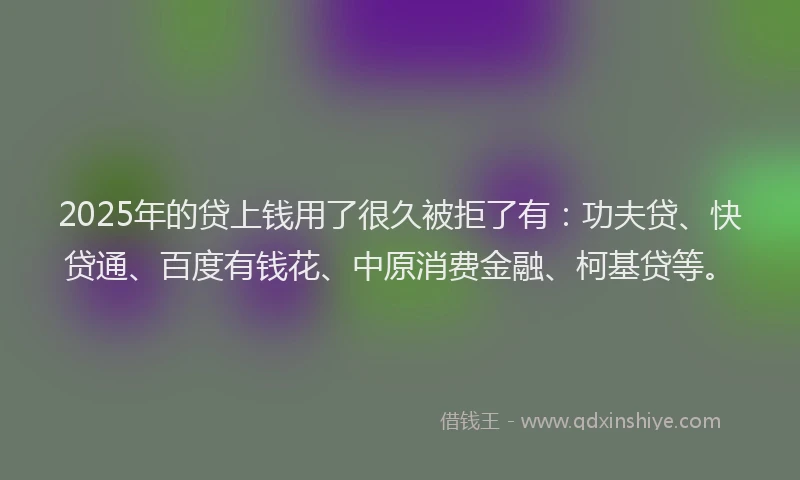 2025年的贷上钱用了很久被拒了有：功夫贷、快贷通、百度有钱花、中原消费金融、柯基贷等。