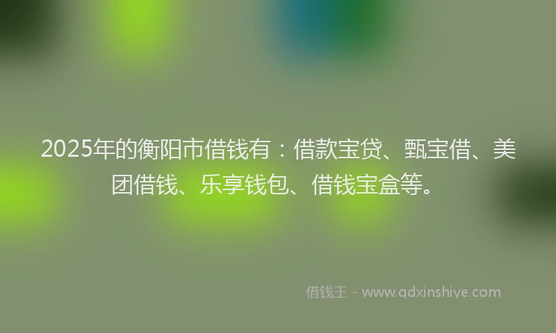 2025年的衡阳市借钱有：借款宝贷、甄宝借、美团借钱、乐享钱包、借钱宝盒等。