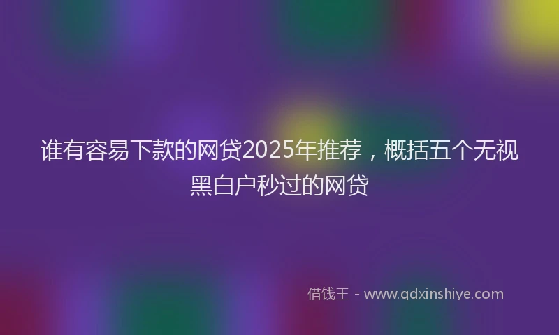 谁有容易下款的网贷2025年推荐，概括五个无视黑白户秒过的网贷