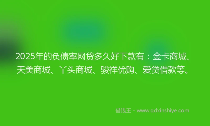 2025年的负债率网贷多久好下款有：金卡商城、天美商城、丫头商城、骏祥优购、爱贷借款等。