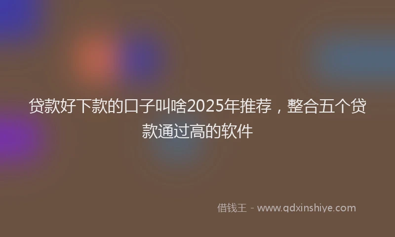 贷款好下款的口子叫啥2025年推荐，整合五个贷款通过高的软件
