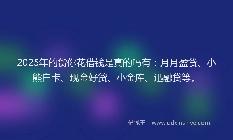 2025年的货你花借钱是真的吗有：月月盈贷、小熊白卡、现金好贷、小金库、迅融贷等。