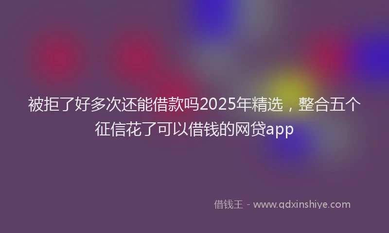 被拒了好多次还能借款吗2025年精选，整合五个征信花了可以借钱的网贷app
