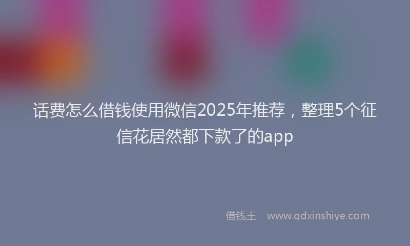 话费怎么借钱使用微信2025年推荐，整理5个征信花居然都下款了的app