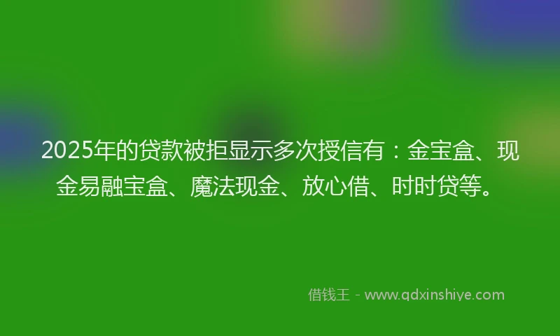 2025年的贷款被拒显示多次授信有：金宝盒、现金易融宝盒、魔法现金、放心借、时时贷等。
