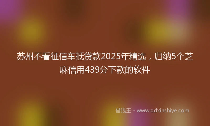 苏州不看征信车抵贷款2025年精选，归纳5个芝麻信用439分下款的软件