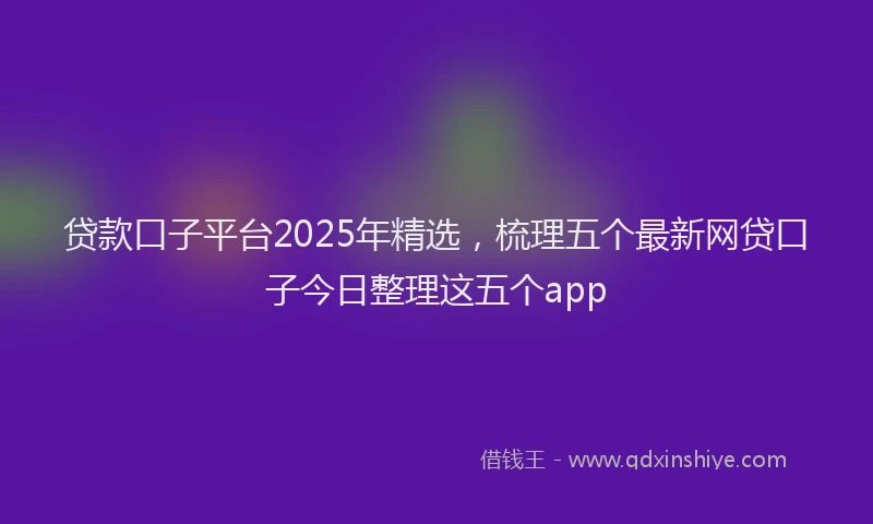 贷款口子平台2025年精选，梳理五个最新网贷口子今日整理这五个app