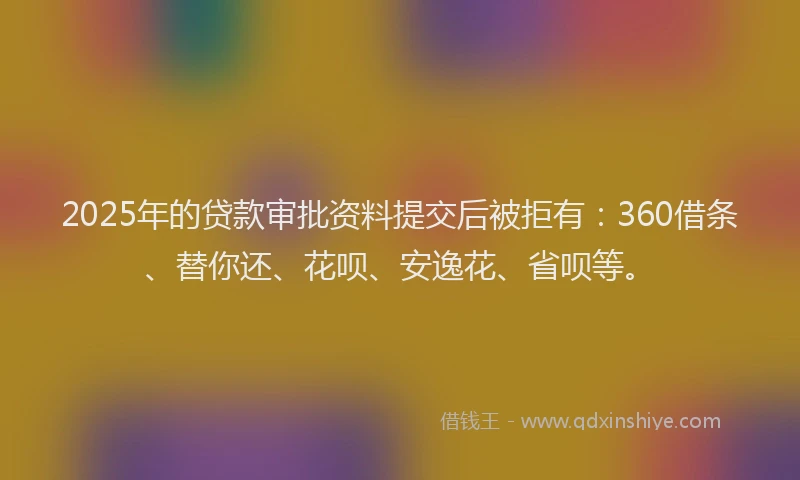 2025年的贷款审批资料提交后被拒有：360借条、替你还、花呗、安逸花、省呗等。