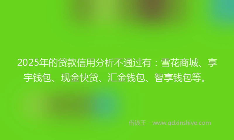 2025年的贷款信用分析不通过有：雪花商城、享宇钱包、现金快贷、汇金钱包、智享钱包等。