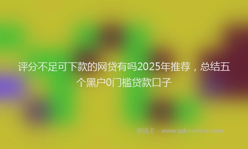 评分不足可下款的网贷有吗2025年推荐，总结五个黑户0门槛贷款口子