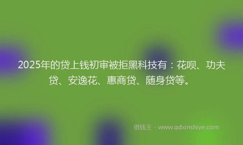 2025年的贷上钱初审被拒黑科技有：花呗、功夫贷、安逸花、惠商贷、随身贷等。