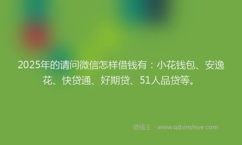 2025年的请问微信怎样借钱有：小花钱包、安逸花、快贷通、好期贷、51人品贷等。