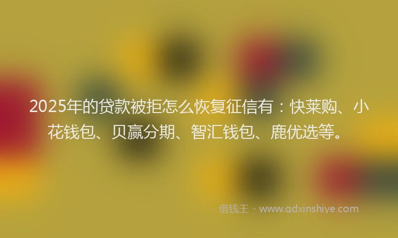 2025年的贷款被拒怎么恢复征信有：快莱购、小花钱包、贝赢分期、智汇钱包、鹿优选等。