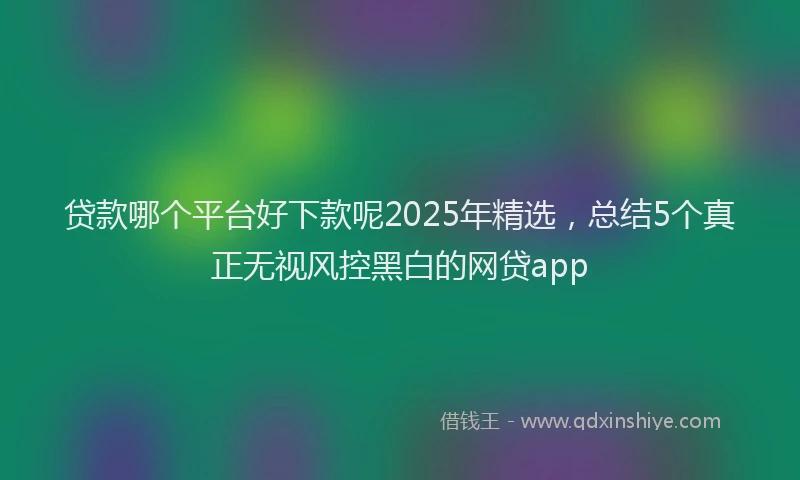 贷款哪个平台好下款呢2025年精选，总结5个真正无视风控黑白的网贷app