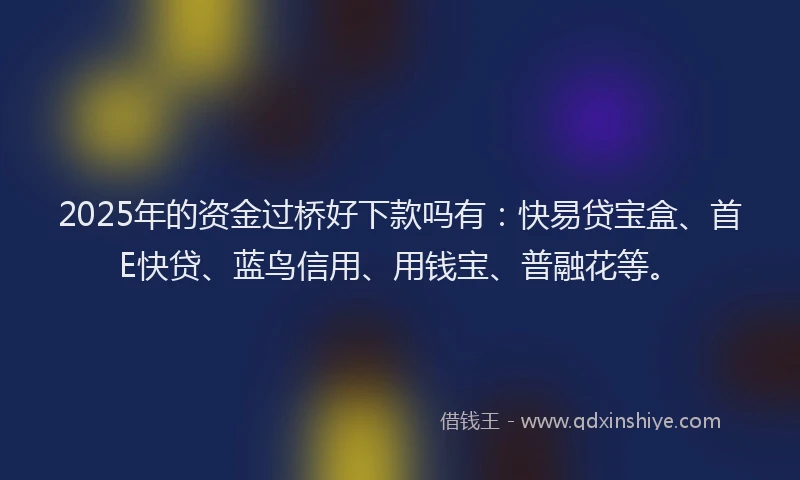 2025年的资金过桥好下款吗有：快易贷宝盒、首E快贷、蓝鸟信用、用钱宝、普融花等。