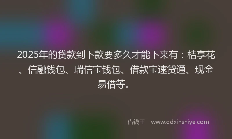 2025年的贷款到下款要多久才能下来有：桔享花、信融钱包、瑞信宝钱包、借款宝速贷通、现金易借等。