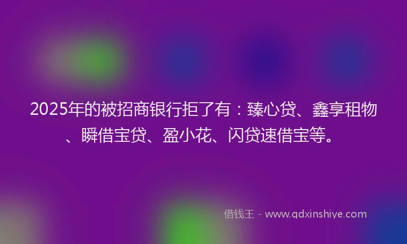2025年的被招商银行拒了有：臻心贷、鑫享租物、瞬借宝贷、盈小花、闪贷速借宝等。