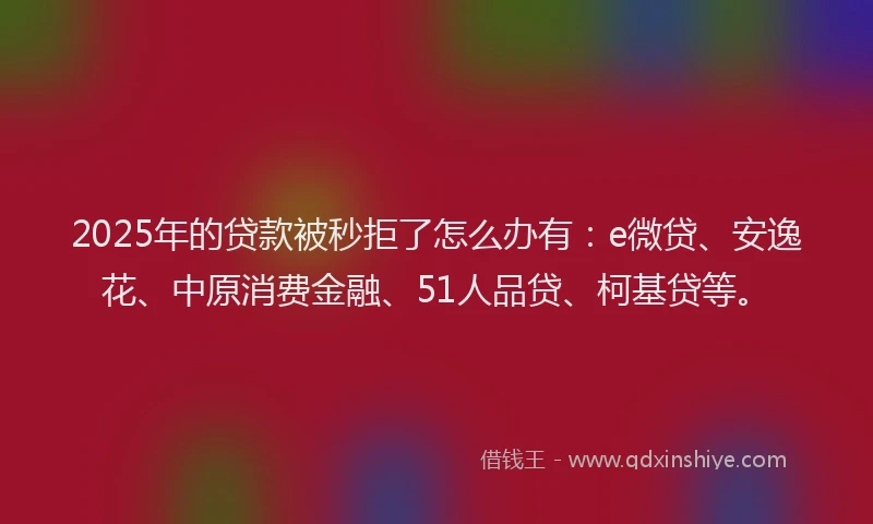 2025年的贷款被秒拒了怎么办有：e微贷、安逸花、中原消费金融、51人品贷、柯基贷等。