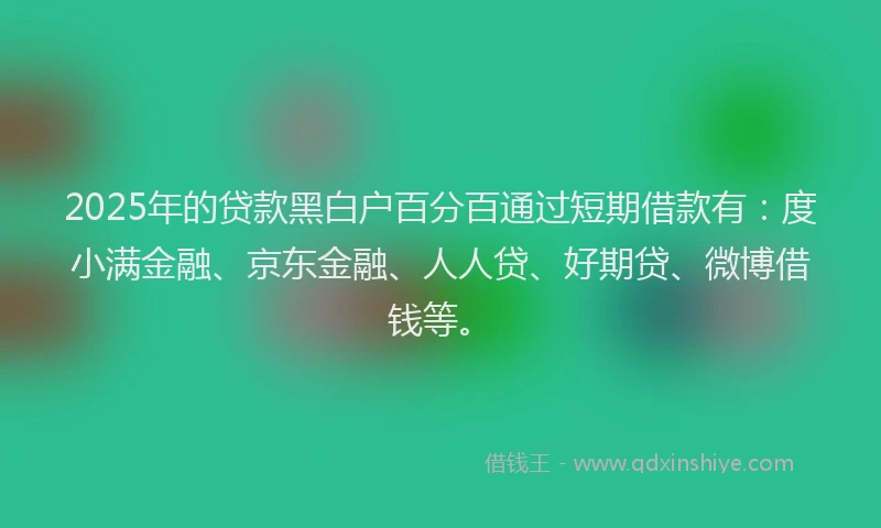 2025年的贷款黑白户百分百通过短期借款有：度小满金融、京东金融、人人贷、好期贷、微博借钱等。