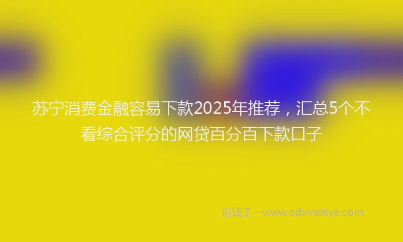 苏宁消费金融容易下款2025年推荐，汇总5个不看综合评分的网贷百分百下款口子