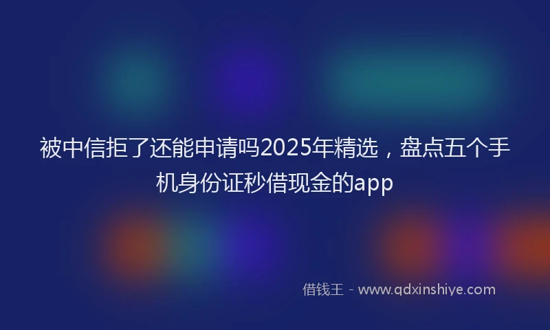被中信拒了还能申请吗2025年精选，盘点五个手机身份证秒借现金的app
