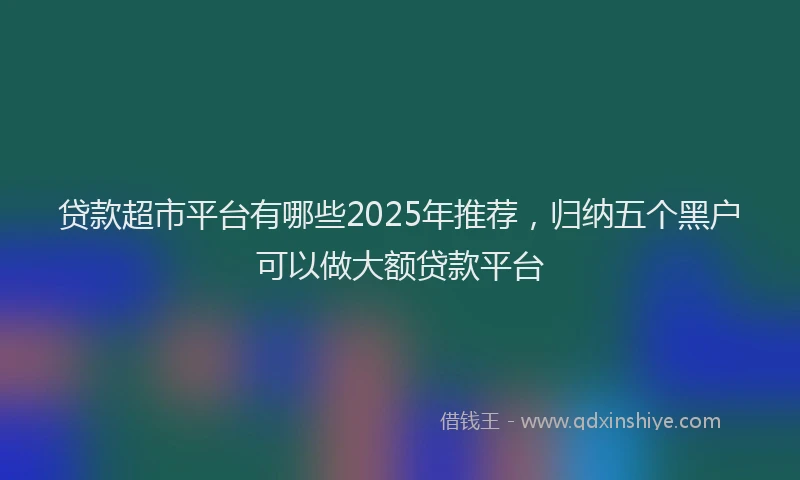 贷款超市平台有哪些2025年推荐，归纳五个黑户可以做大额贷款平台
