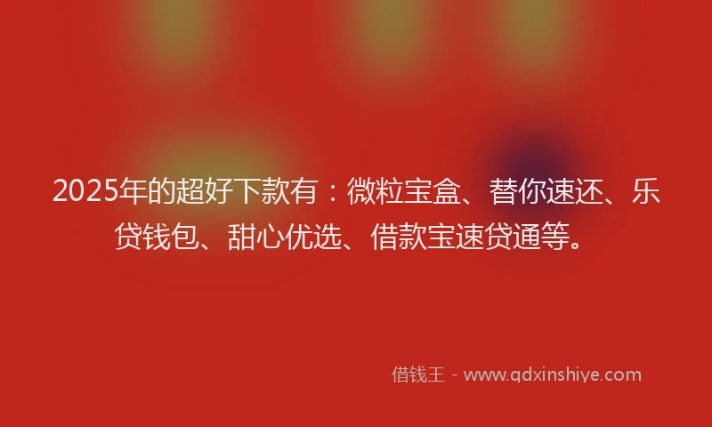 2025年的超好下款有：微粒宝盒、替你速还、乐贷钱包、甜心优选、借款宝速贷通等。