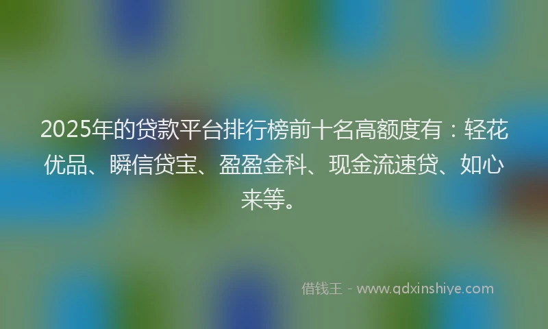 2025年的贷款平台排行榜前十名高额度有：轻花优品、瞬信贷宝、盈盈金科、现金流速贷、如心来等。