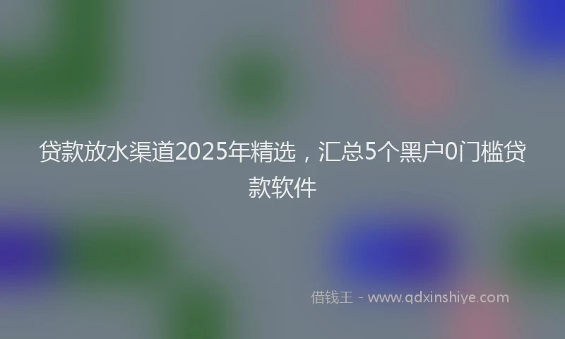 贷款放水渠道2025年精选，汇总5个黑户0门槛贷款软件