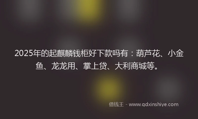 2025年的起麒麟钱柜好下款吗有：葫芦花、小金鱼、龙龙用、掌上贷、大利商城等。