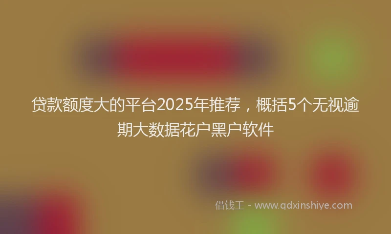 贷款额度大的平台2025年推荐，概括5个无视逾期大数据花户黑户软件
