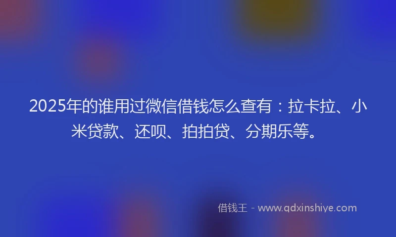 2025年的谁用过微信借钱怎么查有：拉卡拉、小米贷款、还呗、拍拍贷、分期乐等。