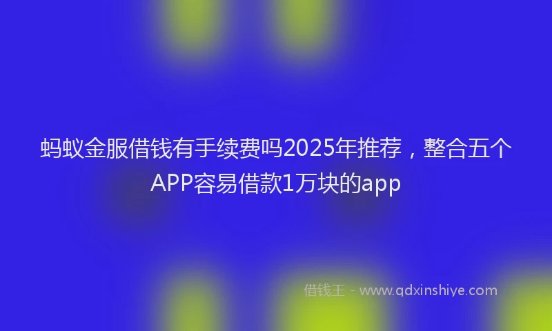蚂蚁金服借钱有手续费吗2025年推荐，整合五个APP容易借款1万块的app