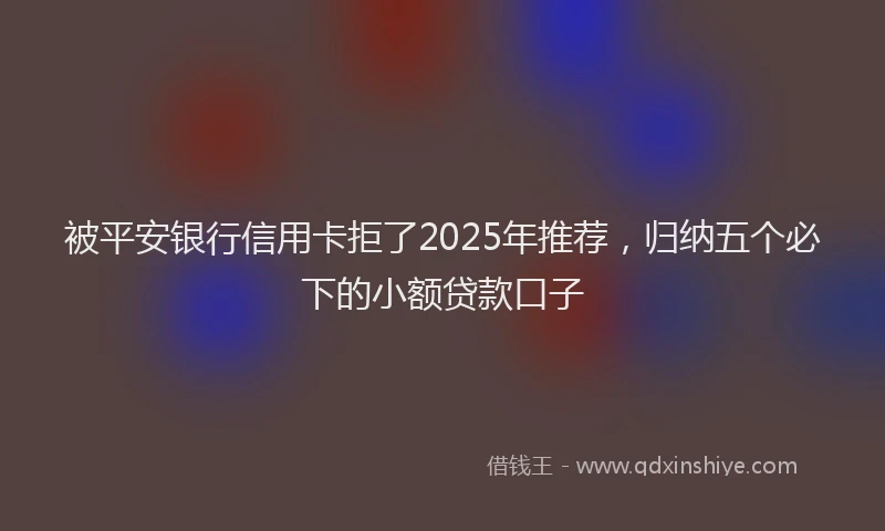 被平安银行信用卡拒了2025年推荐，归纳五个必下的小额贷款口子