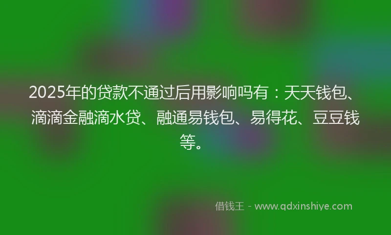 2025年的贷款不通过后用影响吗有：天天钱包、滴滴金融滴水贷、融通易钱包、易得花、豆豆钱等。