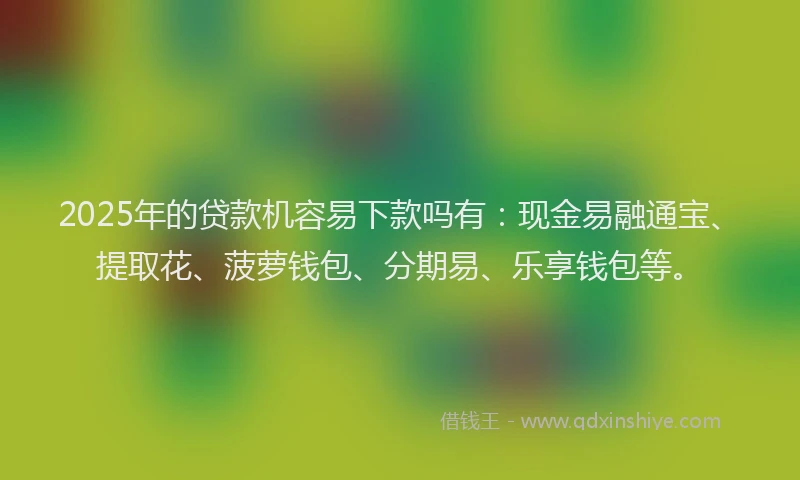 2025年的贷款机容易下款吗有：现金易融通宝、提取花、菠萝钱包、分期易、乐享钱包等。