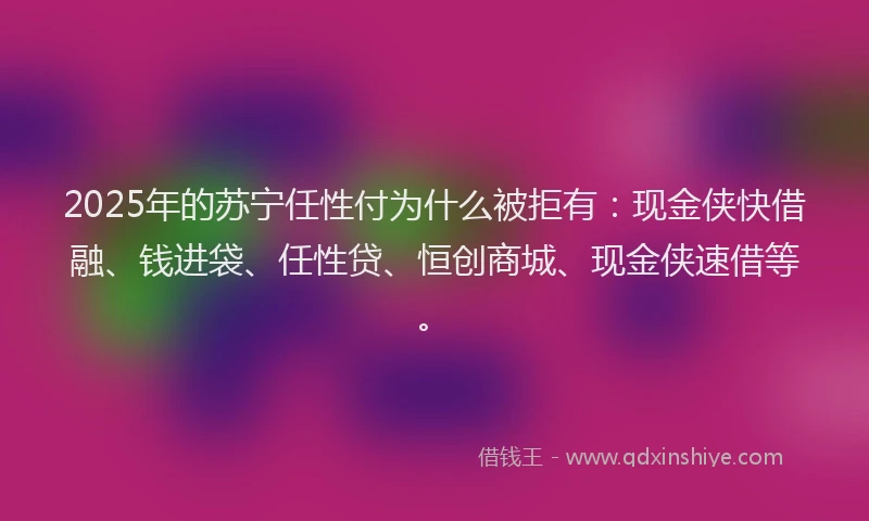 2025年的苏宁任性付为什么被拒有：现金侠快借融、钱进袋、任性贷、恒创商城、现金侠速借等。