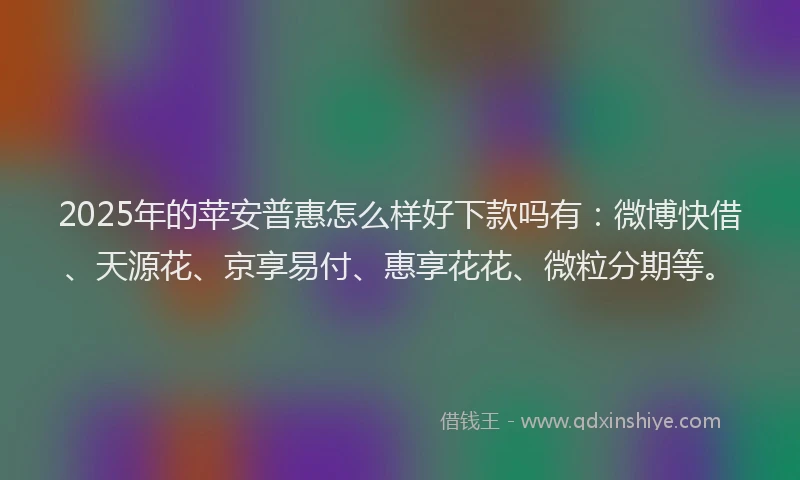 2025年的苹安普惠怎么样好下款吗有：微博快借、天源花、京享易付、惠享花花、微粒分期等。
