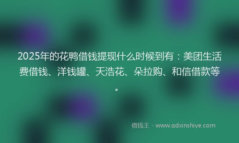 2025年的花鸭借钱提现什么时候到有:美团生活费借钱、洋钱罐、天浩花、朵拉购、和信借款等。