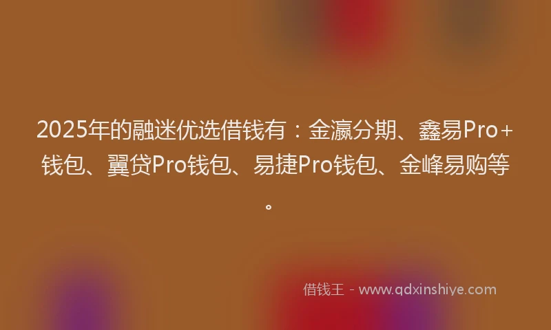 2025年的融迷优选借钱有：金瀛分期、鑫易Pro+钱包、翼贷Pro钱包、易捷Pro钱包、金峰易购等。