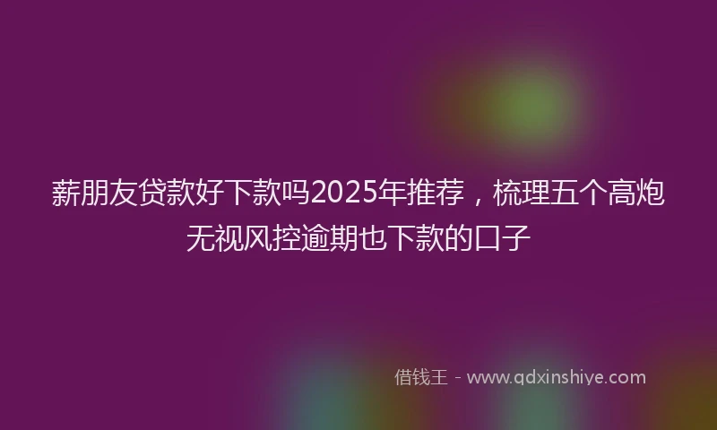 薪朋友贷款好下款吗2025年推荐，梳理五个高炮无视风控逾期也下款的口子