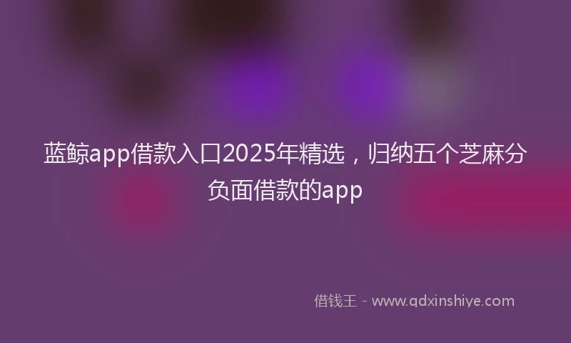 蓝鲸app借款入口2025年精选，归纳五个芝麻分负面借款的app