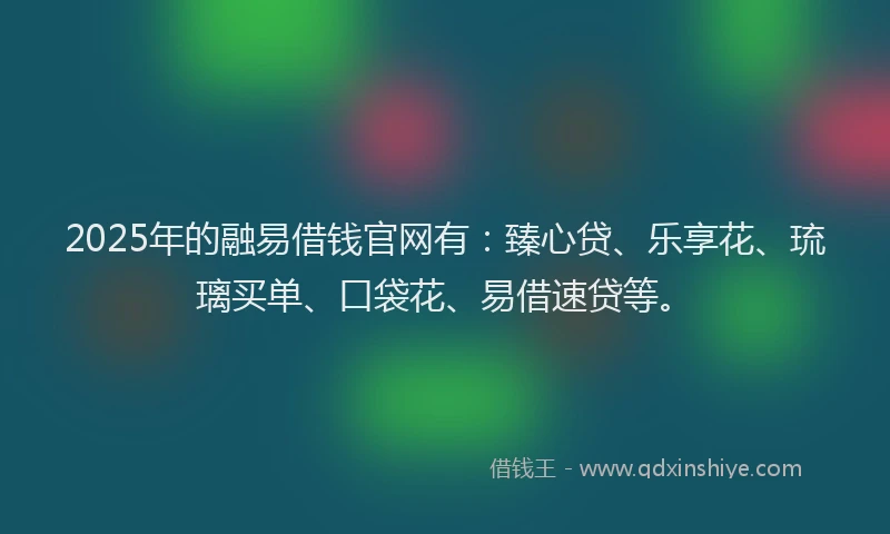 2025年的融易借钱官网有：臻心贷、乐享花、琉璃买单、口袋花、易借速贷等。