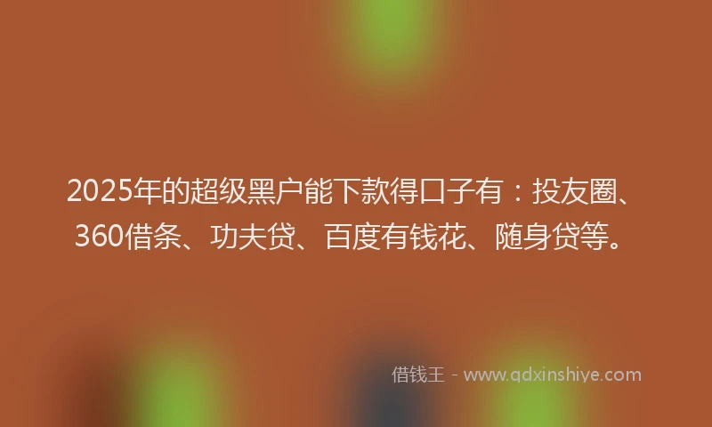 2025年的超级黑户能下款得口子有：投友圈、360借条、功夫贷、百度有钱花、随身贷等。