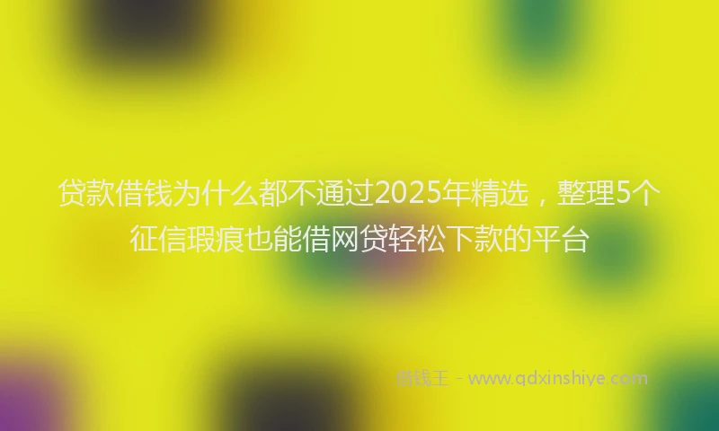 贷款借钱为什么都不通过2025年精选，整理5个征信瑕疵也能借网贷轻松下款的平台