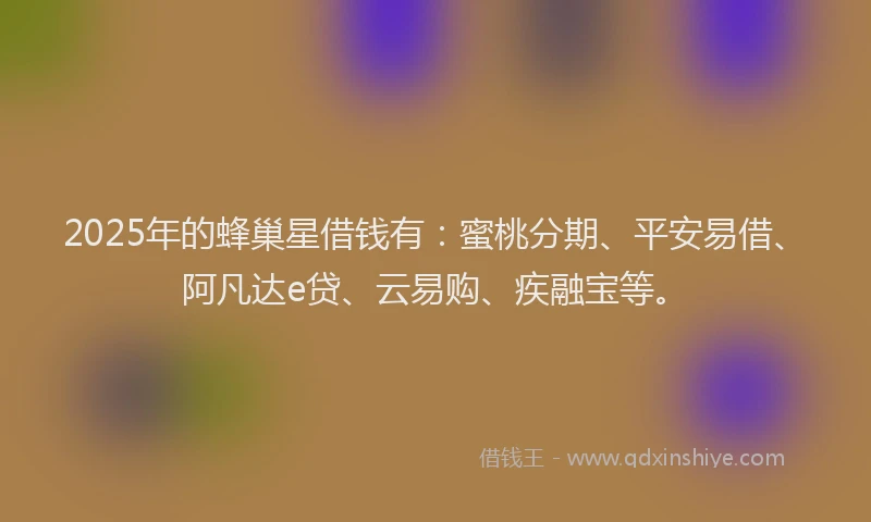 2025年的蜂巢星借钱有：蜜桃分期、平安易借、阿凡达e贷、云易购、疾融宝等。
