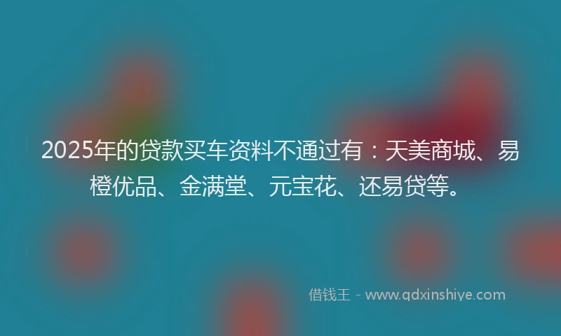 2025年的贷款买车资料不通过有：天美商城、易橙优品、金满堂、元宝花、还易贷等。